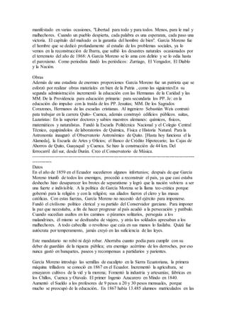 manifestado en varias ocasiones, "Libertad para todo y para todos. Menos, para le mal y 
malhechores. Cuando un pueblo despierta, cada palabra es una esperanza, cada paso una 
victoria. El capítulo del malvado es la garantía del hombre de bien". García Moreno fue 
el hombre que se dedicó profundamente al estudio de los problemas sociales, ya lo 
vemos en la reconstrucción de Ibarra, que sufrió los desastres naturales ocasionados por 
el terremoto del año de 1868: A García Moreno se lo ama con delirio y se lo odia hasta 
el paroxismo. Como periodista fundó los periódicos: Zurriago, El Vengador, El Diablo 
y la Nación. 
Obras 
Además de una estadista de enormes proporciones García Moreno fue un patriota que se 
esforzó por realizar obras materiales en bien de la Patria , como las siguientesEn su 
segunda administración incrementó la educación con las Hermanas de la Caridad y las 
MM. De la Providencia para educación primaria: para secundaria los PP. Je: en la 
educación dio impulso con la traída de los PP. Jesuitas; MM. De los Sagrados 
Corazones, Hermanos de las escuelas cristianas. Al ingeniero Sebastián Weis contrató 
pata trabajar en la carrera Quito- Cuenca, además construyó edificios públicos. suitas, 
Lazaristas: En la superior doctores y sabios maestros alemanes: químicos, físicos, 
matemáticos y naturalistas. Fundó la Escuela Politécnica Nacional y el Colegio Central 
Técnico, equipándolos de laboratorios de Química, Física e Historia Natural. Para la 
Astronomía inauguró el Observatorio Astronómico de Quito. [Hasta hoy funciona el la 
Alameda], la Escuela de Artes y Oficios; el Banco de Crédito Hipotecario; las Cajas de 
Ahorros de Quito, Guayaquil y Cuenca. Se hizo la construcción de 44 km. Del 
ferrocarril del sur, desde Durán. Creo el Conservatorio de Música. 
---------------------------------------------------------------------------------------------------------- 
------------ 
Datos 
En el año de 1859 en el Ecuador sucedieron algunos infortunios; después de que García 
Moreno triunfó de todos los enemigos, procedió a reconstruir el país, ya que casi estaba 
deshecho hizo desaparecer los brotes de separatismo y logró que la nación volviera a ser 
una fuerte e indivisible. A la política de García Morena se la llama teo-crática porque 
gobernó para la religión y con la religión; sus aliados fueron el clero y las masas 
católicas. Con estas fuerzas, García Moreno no necesitó del ejército para imponerse. 
Fundó el civilismo político clerical y su partido del Conservador garciano. Para imponer 
la paz que necesitaba, a fin de hacer progresar al país acudió a la persecución y patíbulo. 
Cuando sucedían asaltos en los caminos o páramos solitarios, perseguía a los 
malandrines, él mismo se desfrazaba de viajero, y atrás los soldados apresaban a los 
malhechores. A todo cabecilla o revoltoso que caía en sus manos lo fusilaba. Quizá fue 
autócrata por temperamento, jamás creyó en las suficiencia de las leyes. 
Este mandatario no robó ni dejó robar. Ahorraba cuanto podía para cumplir con su 
deber de guardián de la riqueza pública; era enemigo acérrimo de los derroches, por eso 
nunca gastó en banquetes, paseos y recompensas a partidarios y parientes. 
García Moreno introdujo las semillas de eucalipto en la Sierra Ecuatoriana, la primera 
máquina trilladora se conoció en 1867 en el Ecuador. Incrementó la agricultura, se 
ensayaron cultivos de la vid y la morena; Fomentó la industria y artesanías; fabricas en 
los Chillos, Cuenca y Otavalo. El primer Ingenio Azucarero en Mindo en 1840. 
Aumentó el Sueldo a los profesores de 9 pesos a 20 y 30 pesos mensuales, porque 
mucho se preocupó de la educación.. En 1867 había 13.485 alumnos matriculados en las 
 