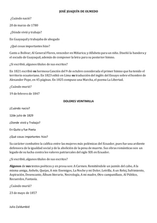 JOSÉ JOAQUÍN DE OLMEDO
¿Cuándo nació?
20 de marzo de 1780
¿Dónde vivió y trabajo?
En Guayaquil y trabajaba de abogado
¿Qué cosas importantes hizo?
Canto a Bolívar; Al General Flores, vencedor en Miñarica; y Alfabeto para un niño. Diseñó la bandera y
el escudo de Guayaquil, además de componer la letra para su posterior himno.
¿Si escribió, algunos títulos de sus escritos?
En 1821 escribió su hermosa Canción del 9 de octubre considerada el primer himno que ha tenido el
territorio ecuatoriano. En 1823 editó en Lima su traducción del inglés del Ensayo sobre el hombre de
Alexander Pope, en 45 páginas. En 1825 compuso una Marcha, el poema La Libertad.
¿Cuándo murió?
19 de febrero de 1847
DOLORES VEINTIMILLA
¿Cuándo nacio?
12de julio de 1829
¿Donde vivió y Trabajo?
En Quito y fue Poeta
¿Qué cosas importantes hizo?
Su carácter combativo la califica entre las mujeres más polémicas del Ecuador, pues fue una ardiente
defensora de la igualdad social y de la abolición de la pena de muerte. Sus obras románticas son un
legado de su lucha contra los valores patriarcales del siglo XIX en Ecuador.
¿Si escribió, algunos títulos de sus escritos?
Algunos de sus textos poéticos y en prosa son: A Carmen. Remitiéndole un jazmín del cabo, A la
misma amiga, Anhelo, Quejas, A mis Enemigos, La Noche y mi Dolor, Letrilla, A un Reloj, Sufrimiento,
Aspiración, Desencanto, Álbum literario, Necrología, A mi madre, Otro campanillazo, Al Público,
Recuerdos, Fantasía.
¿Cuándo murió?
23 de mayo de 1857
Julio Zaldumbid
 