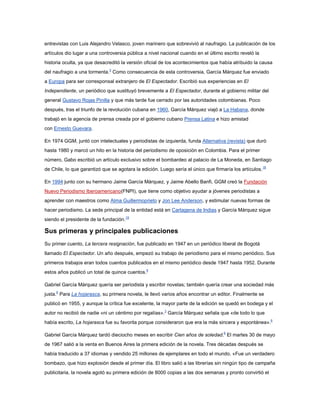 entrevistas con Luis Alejandro Velasco, joven marinero que sobrevivió al naufragio. La publicación de los
artículos dio lugar a una controversia pública a nivel nacional cuando en el último escrito reveló la
historia oculta, ya que desacreditó la versión oficial de los acontecimientos que había atribuido la causa
del naufragio a una tormenta.3 Como consecuencia de esta controversia, García Márquez fue enviado
a Europa para ser corresponsal extranjero de El Espectador. Escribió sus experiencias en El
Independiente, un periódico que sustituyó brevemente a El Espectador, durante el gobierno militar del
general Gustavo Rojas Pinilla y que más tarde fue cerrado por las autoridades colombianas. Poco
después, tras el triunfo de la revolución cubana en 1960, García Márquez viajó a La Habana, donde
trabajó en la agencia de prensa creada por el gobierno cubano Prensa Latina e hizo amistad
con Ernesto Guevara.

En 1974 GGM, juntó con intelectuales y periodistas de izquierda, funda Alternativa (revista) que duró
hasta 1980 y marcó un hito en la historia del periodismo de oposición en Colombia. Para el primer
número, Gabo escribió un artículo exclusivo sobre el bombardeo al palacio de La Moneda, en Santiago
de Chile, lo que garantizó que se agotara la edición. Luego sería el único que firmaría los artículos. 18

En 1994 junto con su hermano Jaime García Márquez, y Jaime Abello Banfi, GGM creó la Fundación
Nuevo Periodismo Iberoamericano(FNPI), que tiene como objetivo ayudar a jóvenes periodistas a
aprender con maestros como Alma Guillermoprieto y Jon Lee Anderson, y estimular nuevas formas de
hacer periodismo. La sede principal de la entidad está en Cartagena de Indias y García Márquez sigue
siendo el presidente de la fundación.19

Sus primeras y principales publicaciones
Su primer cuento, La tercera resignación, fue publicado en 1947 en un periódico liberal de Bogotá
llamado El Espectador. Un año después, empezó su trabajo de periodismo para el mismo periódico. Sus
primeros trabajos eran todos cuentos publicados en el mismo periódico desde 1947 hasta 1952. Durante
estos años publicó un total de quince cuentos.6

Gabriel García Márquez quería ser periodista y escribir novelas; también quería crear una sociedad más
justa.6 Para La hojarasca, su primera novela, le llevó varios años encontrar un editor. Finalmente se
publicó en 1955, y aunque la crítica fue excelente, la mayor parte de la edición se quedó en bodega y el
autor no recibió de nadie «ni un céntimo por regalías».3 García Márquez señala que «de todo lo que
había escrito, La hojarasca fue su favorita porque consideraron que era la más sincera y espontánea».6

Gabriel García Márquez tardó dieciocho meses en escribir Cien años de soledad.6 El martes 30 de mayo
de 1967 salió a la venta en Buenos Aires la primera edición de la novela. Tres décadas después se
había traducido a 37 idiomas y vendido 25 millones de ejemplares en todo el mundo. «Fue un verdadero
bombazo, que hizo explosión desde el primer día. El libro salió a las librerías sin ningún tipo de campaña
publicitaria, la novela agotó su primera edición de 8000 copias a las dos semanas y pronto convirtió el
 