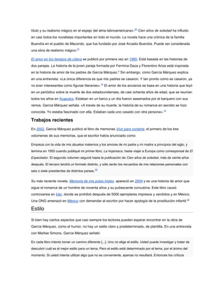 título y su realismo mágico en el espejo del alma latinoamericana».20 Cien años de soledad ha influido
en casi todos los novelistas importantes en todo el mundo. La novela hace una crónica de la familia
Buendía en el pueblo de Macondo, que fue fundado por José Arcadio Buendía. Puede ser considerada
una obra de realismo mágico.21

El amor en los tiempos de cólera se publicó por primera vez en 1985. Está basada en las historias de
dos parejas. La historia de la joven pareja formada por Fermina Daza y Florentino Ariza está inspirada
en la historia de amor de los padres de García Márquez.3 Sin embargo, como García Márquez explica
en una entrevista: «La única diferencia es que mis padres se casaron. Y tan pronto como se casaron, ya
no eran interesantes como figuras literarias».14 El amor de los ancianos se basa en una historia que leyó
en un periódico sobre la muerte de dos estadounidenses, de casi ochenta años de edad, que se reunían
todos los años en Acapulco. Estaban en un barco y un día fueron asesinados por el barquero con sus
remos. García Márquez señala: «A través de su muerte, la historia de su romance en secreto se hizo
conocida. Yo estaba fascinado con ella. Estaban cada uno casado con otra persona».14

Trabajos recientes
En 2002, García Márquez publicó el libro de memorias Vivir para contarla, el primero de los tres
volúmenes de sus memorias, que el escritor había anunciado como:

Empieza con la vida de mis abuelos maternos y los amores de mi padre y mi madre a principios del siglo, y
termina en 1955 cuando publiqué mi primer libro, La hojarasca, hasta viajar a Europa como corresponsal de El

Espectador. El segundo volumen seguirá hasta la publicación de Cien años de soledad, más de veinte años

después. El tercero tendrá un formato distinto, y sólo serán los recuerdos de mis relaciones personales con
                                                16
seis o siete presidentes de distintos países.


Su más reciente novela, Memoria de mis putas tristes, apareció en 2004 y es una historia de amor que
sigue el romance de un hombre de noventa años y su pubescente concubina. Este libro causó
controversia en Irán, donde se prohibió después de 5000 ejemplares impresos y vendidos y en México.
Una ONG amenazó en México con demandar al escritor por hacer apología de la prostitución infantil.22

Estilo

Si bien hay ciertos aspectos que casi siempre los lectores pueden esperar encontrar en la obra de
García Márquez, como el humor, no hay un estilo claro y predeterminado, de plantilla. En una entrevista
con Marlise Simons, García Márquez señaló:

En cada libro intento tomar un camino diferente [...]. Uno no elige el estilo. Usted puede investigar y tratar de

descubrir cuál es el mejor estilo para un tema. Pero el estilo está determinado por el tema, por el ánimo del
momento. Si usted intenta utilizar algo que no es conveniente, apenas no resultará. Entonces los críticos
 