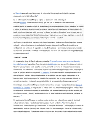 en Macondo y narra la historia completa de esta ciudad ficticia desde su fundación hasta su
desaparición con el último Buendia.27

En su autobiografía, García Márquez explica su fascinación por la palabra y el
concepto Macondo cuando describe un viaje que hizo con su madre de vuelta a Aracataca:

El tren se detuvo en una estación que no tenía ciudad, y un rato más tarde pasó la única plantación de banano

a lo largo de la ruta que tenía su nombre escrito en la puerta: Macondo. Esta palabra ha atraído mi atención

desde los primeros viajes que había hecho con mi abuelo, pero sólo he descubierto como un adulto que me

gustaba su resonancia poética. Nunca he oído decir, y ni siquiera me pregunto lo que significa... me ocurrió al
                                                                                  3
leer en una enciclopedia que se trata de un árbol tropical parecido a la ceiba"


Según algunos académicos, Macondo —la ciudad fundada por José Arcadio Buendía en Cien años de
soledad— solamente existe como resultado del lenguaje. La creación de Macondo es totalmente
condicionada a la existencia de la palabra escrita. En la palabra —como instrumento de comunicación—
se manifiesta la realidad, y permite al hombre de lograr una unión con circunstancias independientes de
su entorno inmediato.28

Violencia y cultura

En varias de las obras de García Márquez, entre ellas El coronel no tiene quien le escriba, La mala
hora y La hojarasca, hay sutiles referencias sobre «La Violencia», esa guerra civil entre conservadores y
liberales que se prolongó hasta los años sesenta, causando la muerte de varios cientos de miles de
colombianos. Son referencias a situaciones injustas que viven diversos personajes, como por ejemplo el
toque de queda o la censura de prensa. La mala hora, que no es una de las novelas más famosas de
García Márquez, destaca por su representación de la violencia con una imagen fragmentada de la
desintegración social provocada por la violencia. Se puede decir que en estas obras «la violencia se
convierte en cuento, a través de la aparente inutilidad de tantos episodios de sangre y muerte». 15

Sin embargo, aunque García Márquez describe la naturaleza corrupta y las injusticias de esa época de
la Violencia en Colombia, se niega a usar su trabajo como una plataforma de propaganda política. «Para
él, el deber del escritor revolucionario es escribir bien, y el ideal es una novela que mueve al lector por
su contenido político y social, y al mismo tiempo por su poder para penetrar en la realidad y exponer su
otra cara».27

En las obras de García Márquez se puede encontrar también una «obsesión por captar la identidad
cultural latinoamericana y particularizar los rasgos del mundo caribeño».29 Así mismo, trata de
deconstruir las normas sociales que establecidas en esta parte del mundo. Como ejemplo, el carácter de
Meme en Cien años de soledad puede ser visto como una herramienta para criticar las convenciones y
prejuicios de la sociedad. En este caso, ella no conforma a la ley convencional que «las jóvenes deben
 