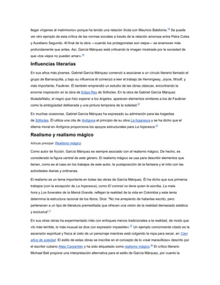 llegar vírgenes al matrimonio» porque ha tenido una relación ilícita con Mauricio Babilonia. 15 Se puede
ver otro ejemplo de esta crítica de las normas sociales a través de la relación amorosa entre Petra Cotes
y Aureliano Segundo. Al final de la obra —cuando los protagonistas son viejos— se enamoran más
profundamente que antes. Así, García Márquez está criticando la imagen mostrada por la sociedad de
que «los viejos no pueden amar».15

Influencias literarias
En sus años más jóvenes, Gabriel García Márquez comenzó a asociarse a un círculo literario llamado el
grupo de Barranquilla, y bajo su influencia él comenzó a leer el trabajo de Hemingway, Joyce, Woolf, y
más importante, Faulkner. Él también emprendió un estudio de las obras clásicas, encontrando la
enorme inspiración en la obra de Edipo Rey de Sófocles. En la obra de Gabriel García Márquez
tituladaNabo, el negro que hizo esperar a los ángeles, aparecen elementos similares a los de Faulkner
como la ambigüedad deliberada y una pintura temprana de la soledad.27

En muchas ocasiones, Gabriel García Márquez ha expresado su admiración para las tragedias
de Sófocles. Él utiliza una cita de Antígona al principio de su obra La hojarasca y se ha dicho que el
dilema moral en Antígona proporciona los apoyos estructurales para La hojarasca.27

Realismo y realismo mágico
Artículo principal: Realismo mágico

Como autor de ficción, García Márquez es siempre asociado con el realismo mágico. De hecho, es
considerado la figura central de este género. El realismo mágico se usa para describir elementos que
tienen, como es el caso en los trabajos de este autor, la yuxtaposición de la fantasía y el mito con las
actividades diarias y ordinarias.

El realismo es un tema importante en todas las obras de García Márquez. Él ha dicho que sus primeros
trabajos (con la excepción de La hojarasca), como El coronel no tiene quien le escriba, La mala
hora y Los funerales de la Mamá Grande, reflejan la realidad de la vida en Colombia y este tema
determina la estructura racional de los libros. Dice: "No me arrepiento de haberlas escrito, pero
pertenecen a un tipo de literatura premeditada que ofrecen una visión de la realidad demasiado estática
y exclusiva".2

En sus otras obras ha experimentado más con enfoques menos tradicionales a la realidad, de modo que
«lo más terrible, lo más inusual se dice con expresión impasible».27 Un ejemplo comúnmente citado es la
ascensión espiritual y física al cielo de un personaje mientras está colgando la ropa para secar, en Cien
años de soledad. El estilo de estas obras se inscribe en el concepto de lo «real maravilloso» descrito por
el escritor cubano Alejo Carpentier y ha sido etiquetado como realismo mágico.30 El crítico literario
Michael Bell propone una interpretación alternativa para el estilo de García Márquez, por cuanto la
 