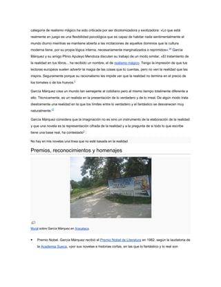 categoría de realismo mágico ha sido criticada por ser dicotomizadora y exotizadora: «Lo que está
realmente en juego es una flexibilidad psicológica que es capaz de habitar nada sentimentalmente el
mundo diurno mientras se mantiene abierta a las incitaciones de aquellos dominios que la cultura
moderna tiene, por su propia lógica interna, necesariamente marginalizados o reprimidos». 24 García
Márquez y su amigo Plinio Apuleyo Mendoza discuten su trabajo de un modo similar, «El tratamiento de
la realidad en tus libros... ha recibido un nombre, el de realismo mágico. Tengo la impresión de que tus
lectores europeos suelen advertir la magia de las cosas que tú cuentas, pero no ven la realidad que las
inspira. Seguramente porque su racionalismo les impide ver que la realidad no termina en el precio de
los tomates o de los huevos.2

García Márquez crea un mundo tan semejante al cotidiano pero al mismo tiempo totalmente diferente a
ello. Técnicamente, es un realista en la presentación de lo verdadero y de lo irreal. De algún modo trata
diestramente una realidad en la que los límites entre lo verdadero y el fantástico se desvanecen muy
naturalmente.27

García Márquez considera que la imaginación no es sino un instrumento de la elaboración de la realidad
y que una novela es la representación cifrada de la realidad y a la pregunta de si todo lo que escribe
tiene una base real, ha contestado2 :

No hay en mis novelas una línea que no esté basada en la realidad

Premios, reconocimientos y homenajes




Mural sobre García Márquez en Aracataca.


   Premio Nobel. García Márquez recibió el Premio Nobel de Literatura en 1982, según la laudatoria de
    la Academia Sueca, «por sus novelas e historias cortas, en las que lo fantástico y lo real son
 