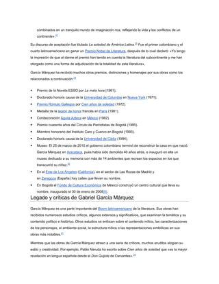 combinados en un tranquilo mundo de imaginación rica, reflejando la vida y los conflictos de un
    continente».31

Su discurso de aceptación fue titulado La soledad de América Latina.25 Fue el primer colombiano y el
cuarto latinoamericano en ganar un Premio Nobel de Literatura, después de lo cual declaró: «Yo tengo
la impresión de que al darme el premio han tenido en cuenta la literatura del subcontinente y me han
otorgado como una forma de adjudicación de la totalidad de esta literatura».

García Márquez ha recibido muchos otros premios, distinciones y homenajes por sus obras como los
relacionados a continuación:15


   Premio de la Novela ESSO por La mala hora (1961).

   Doctorado honoris causa de la Universidad de Columbia en Nueva York (1971).

   Premio Rómulo Gallegos por Cien años de soledad (1972).

   Medalla de la legión de honor francés en París (1981).

   Condecoración Águila Azteca en México (1982).

   Premio cuarenta años del Círculo de Periodistas de Bogotá (1985).

   Miembro honorario del Instituto Caro y Cuervo en Bogotá (1993).

   Doctorado honoris causa de la Universidad de Cádiz (1994).

   Museo: El 25 de marzo de 2010 el gobierno colombiano terminó de reconstruir la casa en que nació
    García Márquez en Aracataca, pues había sido demolida 40 años atrás, e inauguró en ella un
    museo dedicado a su memoria con más de 14 ambientes que recrean los espacios en los que
    transcurrió su niñez.32

   En el Este de Los Ángeles (California), en el sector de Las Rozas de Madrid y
    en Zaragoza (España) hay calles que llevan su nombre.

   En Bogotá el Fondo de Cultura Económica de México construyó un centro cultural que lleva su
    nombre, inaugurado el 30 de enero de 2008[8].
Legado y críticas de Gabriel García Márquez

García Márquez es una parte importante del Boom latinoamericano de la literatura. Sus obras han
recibidos numerosos estudios críticos, algunos extensos y significativos, que examinan la temática y su
contenido político e histórico. Otros estudios se enfocan sobre el contenido mítico, las caracterizaciones
de los personajes, el ambiente social, la estructura mítica o las representaciones simbólicas en sus
obras más notables.21

Mientras que las obras de García Márquez atraen a una serie de críticos, muchos eruditos elogian su
estilo y creatividad. Por ejemplo, Pablo Neruda ha escrito sobre Cien años de soledad que «es la mayor
revelación en lengua española desde el Don Quijote de Cervantes».14
 