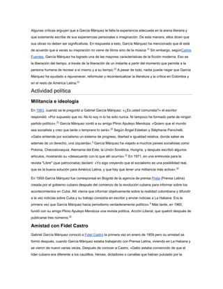 Algunas críticas arguyen que a García Márquez le falta la experiencia adecuada en la arena literaria y
que solamente escribe de sus experiencias personales e imaginación. De esta manera, ellos dicen que
sus obras no deben ser significativas. En respuesta a esto, García Márquez ha mencionado que él está
de acuerdo que a veces su inspiración no viene de libros sino de la música.14 Sin embargo, segúnCarlos
Fuentes, García Márquez ha logrado una de las mayores características de la ficción moderna. Eso es
la liberación del tiempo, a través de la liberación de un instante a partir del momento que permite a la
persona humana de recrear a sí mismo y a su tiempo.33 A pesar de todo, nadie puede negar que García
Márquez ha ayudado a rejuvenecer, reformular y recontextualizar la literatura y la crítica en Colombia y
en el resto de América Latina.34

Actividad política
Militancia e ideología
En 1983, cuando se le preguntó a Gabriel García Márquez: «¿Es usted comunista?» el escritor
respondió: «Por supuesto que no. No lo soy ni lo he sido nunca. Ni tampoco he formado parte de ningún
partido político».35 García Márquez contó a su amigo Plinio Apuleyo Mendoza: «Quiero que el mundo
sea socialista y creo que tarde o temprano lo será».36 Según Ángel Esteban y Stéphanie Panichelli,
«Gabo entiende por socialismo un sistema de progreso, libertad e igualdad relativa, donde saber es
además de un derecho, una izquierda».8 García Márquez ha viajado a muchos países socialistas como
Polonia, Checoslovaquia, Alemania del Este, la Unión Soviética, Hungría, y después escribió algunos
artículos, mostrando su «desacuerdo con lo que allí ocurría».37 En 1971, en una entrevista para la
revista "Libre" (que patrocinaba) declaró: «Yo sigo creyendo que el socialismo es una posibilidad real,
que es la buena solución para América Latina, y que hay que tener una militancia más activa». 38

En 1959 García Márquez fue corresponsal en Bogotá de la agencia de prensa Prela (Prensa Latina)
creada por el gobierno cubano después del comienzo de la revolución cubana para informar sobre los
acontecimientos en Cuba. Allí «tenía que informar objetivamente sobre la realidad colombiana y difundir
a la vez noticias sobre Cuba y su trabajo consistía en escribir y enviar noticias a La Habana. Era la
primera vez que García Márquez hacia periodismo verdaderamente político».8 Más tarde, en 1960,
fundó con su amigo Plinio Apuleyo Mendoza una revista política, Acción Liberal, que quebró después de
publicarse tres números.39

Amistad con Fidel Castro
Gabriel García Márquez conoció a Fidel Castro la primera vez en enero de 1959 pero su amistad se
formó después, cuando García Márquez estaba trabajando con Prensa Latina, viviendo en La Habana y
se vieron de nuevo varias veces. Después de conocer a Castro, «Gabo estaba convencido de que el
líder cubano era diferente a los caudillos, héroes, dictadores o canallas que habían pululado por la
 