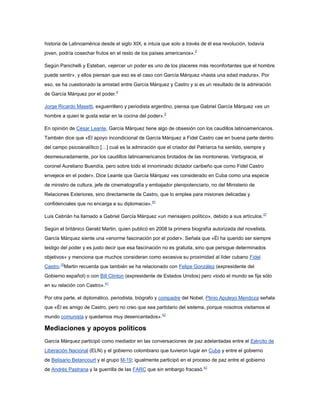 historia de Latinoamérica desde el siglo XIX, e intuía que solo a través de él esa revolución, todavía
joven, podría cosechar frutos en el resto de los países americanos».8

Según Panichelli y Esteban, «ejercer un poder es uno de los placeres más reconfortantes que el hombre
puede sentir», y ellos piensan que eso es el caso con García Márquez «hasta una edad madura». Por
eso, se ha cuestionado la amistad entre García Márquez y Castro y si es un resultado de la admiración
de García Márquez por el poder.8

Jorge Ricardo Masetti, exguerrillero y periodista argentino, piensa que Gabriel García Márquez «es un
hombre a quien le gusta estar en la cocina del poder».8

En opinión de César Leante, García Márquez tiene algo de obsesión con los caudillos latinoamericanos.
También dice que «El apoyo incondicional de García Márquez a Fidel Castro cae en buena parte dentro
del campo psicoanalítico […] cual es la admiración que el criador del Patriarca ha sentido, siempre y
desmesuradamente, por los caudillos latinoamericanos brotados de las montoneras. Verbigracia, el
coronel Aureliano Buendía, pero sobre todo el innominado dictador caribeño que como Fidel Castro
envejece en el poder». Dice Leante que García Márquez «es considerado en Cuba como una especie
de ministro de cultura, jefe de cinematografía y embajador plenipotenciario, no del Ministerio de
Relaciones Exteriores, sino directamente de Castro, que lo emplea para misiones delicadas y
confidenciales que no encarga a su diplomacia».40

Luis Cebrián ha llamado a Gabriel García Márquez «un mensajero político», debido a sus artículos. 37

Según el británico Gerald Martin, quien publicó en 2008 la primera biografía autorizada del novelista,
García Márquez siente una «enorme fascinación por el poder». Señala que «Él ha querido ser siempre
testigo del poder y es justo decir que esa fascinación no es gratuita, sino que persigue determinados
objetivos» y menciona que muchos consideran como excesiva su proximidad al líder cubano Fidel
Castro.10Martin recuerda que también se ha relacionado con Felipe González (expresidente del
Gobierno español) o con Bill Clinton (expresidente de Estados Unidos) pero «todo el mundo se fija sólo
en su relación con Castro».41

Por otra parte, el diplomático, periodista, biógrafo y compadre del Nobel, Plinio Apuleyo Mendoza señala
que «Él es amigo de Castro, pero no creo que sea partidario del sistema, porque nosotros visitamos el
mundo comunista y quedamos muy desencantados».42

Mediaciones y apoyos políticos
García Márquez participó como mediador en las conversaciones de paz adelantadas entre el Ejército de
Liberación Nacional (ELN) y el gobierno colombiano que tuvieron lugar en Cuba y entre el gobierno
de Belisario Betancourt y el grupo M-19; igualmente participó en el proceso de paz entre el gobierno
de Andrés Pastrana y la guerrilla de las FARC que sin embargo fracasó.43
 
