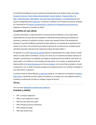 En el 2006 García Márquez se unió a la lista de prominentes figuras de América Latina como Pablo
Armando Fernández, Ernesto Sábato,Mario Benedetti, Eduardo Galeano, Thiago de Mello, Frei
Betto, Carlos Monsiváis, Pablo Milanés, Ana Lydia Vega, Mayra Montero y Luis Rafael Sánchez que
apoyan la independencia de Puerto Rico, a través de su adhesión a la "Proclama de Panamá" aprobada
por unanimidad en el Congreso Latinoamericano y Caribeño por la Independencia de Puerto Rico,
celebrado en Panamá en noviembre de 2006.44

La política en sus obras
La política desempeña un papel importante en las obras de García Márquez, en las cuales utiliza
representaciones de varios tipos de sociedades con diferentes formas políticas para presentar sus
opiniones y creencias con ejemplos concretos, aunque sean ejemplos ficticios. Esa diversidad de
maneras con que García Márquez representa al poder político es una muestra de la importancia de la
política en sus obras. Una conclusión que puede ser derivada de sus obras es que «la política puede
extenderse más allá o más acá de las instituciones propias del poder político».7

Por ejemplo, en su obra Cien años de soledad tenemos la representación de un lugar «donde no existe
todavía un poder político consolidado y no hay, por lo tanto, ley en el sentido de precepto votado por el
Congreso y sancionado por el presidente, que regule las relaciones entre los hombres, entre estos y el
poder público y la constitución y funcionamiento de este poder».7 En contraste, la representación del
sistema político en El otoño del patriarca es la de una dictadura, en la cual el líder es grotesco, corrupto
y sanguinario y con un poder tan grande que alguna vez preguntó qué hora es y le habían contestado la
que usted ordene, mi general».7

La primera novela de García Márquez La mala hora puede ser una referencia a la dictadura de Gustavo
Rojas Pinilla y representa la tensión política y la opresión en un pueblo rural, cuyo habitantes aspiran a
la libertad y la justicia pero sin éxito en conseguir ninguna de las dos.6

Obras
Artículo principal: Bibliografía de Gabriel García Márquez

Cuentos y relatos

   1947: La tercera resignación

   1948: La otra costilla de la muerte

   1948: Eva está dentro de su gato

   1949: Amargura para tres sonámbulos

   1949: Diálogo del espejo

   1950: Ojos de perro azul
 
