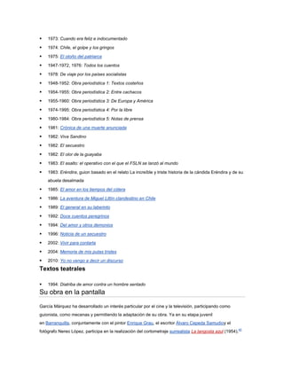    1973: Cuando era feliz e indocumentado

   1974: Chile, el golpe y los gringos

   1975: El otoño del patriarca

   1947-1972, 1976: Todos los cuentos

   1978: De viaje por los países socialistas

   1948-1952: Obra periodística 1: Textos costeños

   1954-1955: Obra periodística 2: Entre cachacos

   1955-1960: Obra periodística 3: De Europa y América

   1974-1995: Obra periodística 4: Por la libre

   1980-1984: Obra periodística 5: Notas de prensa

   1981: Crónica de una muerte anunciada

   1982: Viva Sandino

   1982: El secuestro

   1982: El olor de la guayaba

   1983: El asalto: el operativo con el que el FSLN se lanzó al mundo

   1983: Eréndira, guion basado en el relato La increíble y triste historia de la cándida Eréndira y de su
    abuela desalmada

   1985: El amor en los tiempos del cólera

   1986: La aventura de Miguel Littín clandestino en Chile

   1989: El general en su laberinto

   1992: Doce cuentos peregrinos

   1994: Del amor y otros demonios

   1996: Noticia de un secuestro

   2002: Vivir para contarla

   2004: Memoria de mis putas tristes

   2010: Yo no vengo a decir un discurso
Textos teatrales

   1994: Diatriba de amor contra un hombre sentado
Su obra en la pantalla

García Márquez ha desarrollado un interés particular por el cine y la televisión, participando como
guionista, como mecenas y permitiendo la adaptación de su obra. Ya en su etapa juvenil
en Barranquilla, conjuntamente con el pintor Enrique Grau, el escritor Álvaro Cepeda Samudioy el
fotógrafo Nereo López, participa en la realización del cortometraje surrealista La langosta azul (1954).45
 