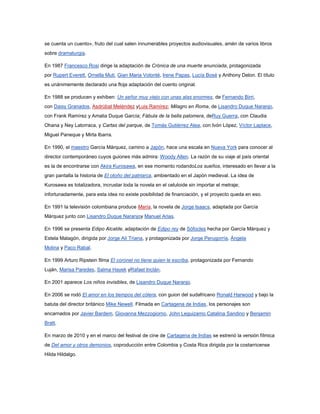 se cuenta un cuento», fruto del cual salen innumerables proyectos audiovisuales, amén de varios libros
sobre dramaturgia.

En 1987 Francesco Rosi dirige la adaptación de Crónica de una muerte anunciada, protagonizada
por Rupert Everett, Ornella Muti, Gian Maria Volonté, Irene Papas, Lucía Bosé y Anthony Delon. El título
es unánimemente declarado una floja adaptación del cuento original.

En 1988 se producen y exhiben: Un señor muy viejo con unas alas enormes, de Fernando Birri,
con Daisy Granados, Asdrúbal Meléndez yLuis Ramírez; Milagro en Roma, de Lisandro Duque Naranjo,
con Frank Ramírez y Amalia Duque García; Fábula de la bella palomera, deRuy Guerra, con Claudia
Ohana y Ney Latorraca, y Cartas del parque, de Tomás Gutiérrez Alea, con Ivón López, Víctor Laplace,
Miguel Paneque y Mirta Ibarra.

En 1990, el maestro García Márquez, camino a Japón, hace una escala en Nueva York para conocer al
director contemporáneo cuyos guiones más admira: Woody Allen. La razón de su viaje al país oriental
es la de encontrarse con Akira Kurosawa, en ese momento rodandoLos sueños, interesado en llevar a la
gran pantalla la historia de El otoño del patriarca, ambientado en el Japón medieval. La idea de
Kurosawa es totalizadora, incrustar toda la novela en el celuloide sin importar el metraje;
infortunadamente, para esta idea no existe posibilidad de financiación, y el proyecto queda en eso.

En 1991 la televisión colombiana produce María, la novela de Jorge Isaacs, adaptada por García
Márquez junto con Lisandro Duque Naranjoy Manuel Arias.

En 1996 se presenta Edipo Alcalde, adaptación de Edipo rey de Sófocles hecha por García Márquez y
Estela Malagón, dirigida por Jorge Alí Triana, y protagonizada por Jorge Perugorría, Ángela
Molina y Paco Rabal.

En 1999 Arturo Ripstein filma El coronel no tiene quien le escriba, protagonizada por Fernando
Luján, Marisa Paredes, Salma Hayek yRafael Inclán.

En 2001 aparece Los niños invisibles, de Lisandro Duque Naranjo.

En 2006 se rodó El amor en los tiempos del cólera, con guion del sudafricano Ronald Harwood y bajo la
batuta del director británico Mike Newell. Filmada en Cartagena de Indias, los personajes son
encarnados por Javier Bardem, Giovanna Mezzogiorno, John Leguizamo,Catalina Sandino y Benjamin
Bratt.

En marzo de 2010 y en el marco del festival de cine de Cartagena de Indias se estrenó la versión fílmica
de Del amor y otros demonios, coproducción entre Colombia y Costa Rica dirigida por la costarricense
Hilda Hildalgo.
 
