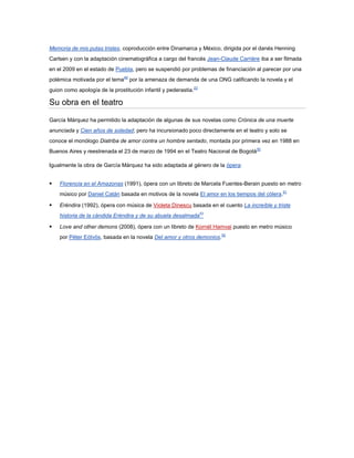 Memoria de mis putas tristes, coproducción entre Dinamarca y México, dirigida por el danés Henning
Carlsen y con la adaptación cinematográfica a cargo del francés Jean-Claude Carrière iba a ser filmada
en el 2009 en el estado de Puebla, pero se suspendió por problemas de financiación al parecer por una
polémica motivada por el tema49 por la amenaza de demanda de una ONG calificando la novela y el
guion como apología de la prostitución infantil y pederastia.22

Su obra en el teatro

García Márquez ha permitido la adaptación de algunas de sus novelas como Crónica de una muerte
anunciada y Cien años de soledad; pero ha incursionado poco directamente en el teatro y solo se
conoce el monólogo Diatriba de amor contra un hombre sentado, montada por primera vez en 1988 en
Buenos Aires y reestrenada el 23 de marzo de 1994 en el Teatro Nacional de Bogotá50

Igualmente la obra de García Márquez ha sido adaptada al género de la ópera:


   Florencia en el Amazonas (1991), ópera con un libreto de Marcela Fuentes-Berain puesto en metro
    músico por Daniel Catán basada en motivos de la novela El amor en los tiempos del cólera.51

   Eréndira (1992), ópera con música de Violeta Dinescu basada en el cuento La increíble y triste
    historia de la cándida Eréndira y de su abuela desalmada52

   Love and other demons (2008), ópera con un libreto de Kornél Hamvai puesto en metro músico
    por Péter Eötvös, basada en la novela Del amor y otros demonios.52
 
