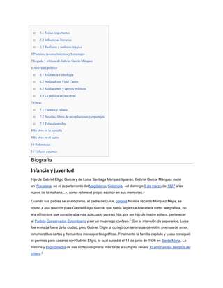o    3.1 Temas importantes

 o    3.2 Influencias literarias

 o    3.3 Realismo y realismo mágico

4 Premios, reconocimientos y homenajes

5 Legado y críticas de Gabriel García Márquez

6 Actividad política

 o    6.1 Militancia e ideología

 o    6.2 Amistad con Fidel Castro

 o    6.3 Mediaciones y apoyos políticos

 o    6.4 La política en sus obras

7 Obras

 o    7.1 Cuentos y relatos

 o    7.2 Novelas, libros de recopilaciones y reportajes

 o    7.3 Textos teatrales

8 Su obra en la pantalla

9 Su obra en el teatro

10 Referencias

11 Enlaces externos

Biografía
Infancia y juventud
Hijo de Gabriel Eligio García y de Luisa Santiaga Márquez Iguarán, Gabriel García Márquez nació
en Aracataca, en el departamento delMagdalena, Colombia, «el domingo 6 de marzo de 1927 a las
nueve de la mañana...», como refiere el propio escritor en sus memorias.3

Cuando sus padres se enamoraron, el padre de Luisa, coronel Nicolás Ricardo Márquez Mejía, se
opuso a esa relación pues Gabriel Eligio García, que había llegado a Aracataca como telegrafista, no
era el hombre que consideraba más adecuado para su hija, por ser hijo de madre soltera, pertenecer
al Partido Conservador Colombiano y ser un mujeriego confeso.3 Con la intención de separarlos, Luisa
fue enviada fuera de la ciudad, pero Gabriel Eligio la cortejó con serenatas de violín, poemas de amor,
innumerables cartas y frecuentes mensajes telegráficos. Finalmente la familia capituló y Luisa consiguió
el permiso para casarse con Gabriel Eligio, lo cual sucedió el 11 de junio de 1926 en Santa Marta. La
historia y tragicomedia de ese cortejo inspiraría más tarde a su hijo la novela El amor en los tiempos del
cólera.3
 