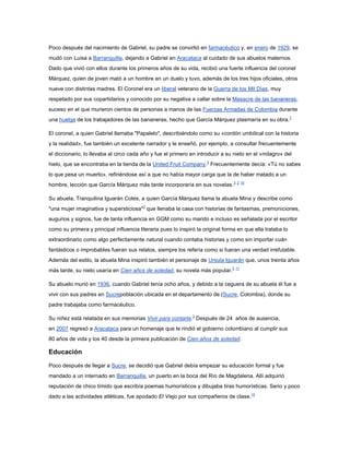 Poco después del nacimiento de Gabriel, su padre se convirtió en farmacéutico y, en enero de 1929, se
mudó con Luisa a Barranquilla, dejando a Gabriel en Aracataca al cuidado de sus abuelos maternos.
Dado que vivió con ellos durante los primeros años de su vida, recibió una fuerte influencia del coronel
Márquez, quien de joven mató a un hombre en un duelo y tuvo, además de los tres hijos oficiales, otros
nueve con distintas madres. El Coronel era un liberal veterano de la Guerra de los Mil Días, muy
respetado por sus copartidarios y conocido por su negativa a callar sobre la Masacre de las bananeras,
suceso en el que murieron cientos de personas a manos de las Fuerzas Armadas de Colombia durante
una huelga de los trabajadores de las bananeras, hecho que García Márquez plasmaría en su obra.3

El coronel, a quien Gabriel llamaba "Papalelo", describiéndolo como su «cordón umbilical con la historia
y la realidad», fue también un excelente narrador y le enseñó, por ejemplo, a consultar frecuentemente
el diccionario, lo llevaba al circo cada año y fue el primero en introducir a su nieto en el «milagro» del
hielo, que se encontraba en la tienda de la United Fruit Company.3 Frecuentemente decía: «Tú no sabes
lo que pesa un muerto», refiriéndose así a que no había mayor carga que la de haber matado a un
hombre, lección que García Márquez más tarde incorporaría en sus novelas.3 2 10

Su abuela, Tranquilina Iguarán Cotes, a quien García Márquez llama la abuela Mina y describe como
"una mujer imaginativa y supersticiosa"2 que llenaba la casa con historias de fantasmas, premoniciones,
augurios y signos, fue de tanta influencia en GGM como su marido e incluso es señalada por el escritor
como su primera y principal influencia literaria pues lo inspiró la original forma en que ella trataba lo
extraordinario como algo perfectamente natural cuando contaba historias y como sin importar cuán
fantásticos o improbables fueran sus relatos, siempre los refería como si fueran una verdad irrefutable.
Además del estilo, la abuela Mina inspiró también el personaje de Ursula Iguarán que, unos treinta años
más tarde, su nieto usaría en Cien años de soledad, su novela más popular.3 11

Su abuelo murió en 1936, cuando Gabriel tenía ocho años, y debido a la ceguera de su abuela él fue a
vivir con sus padres en Sucrepoblación ubicada en el departamento de (Sucre, Colombia), donde su
padre trabajaba como farmacéutico.

Su niñez está relatada en sus memorias Vivir para contarla.3 Después de 24 años de ausencia,
en 2007 regresó a Aracataca para un homenaje que le rindió el gobierno colombiano al cumplir sus
80 años de vida y los 40 desde la primera publicación de Cien años de soledad.

Educación

Poco después de llegar a Sucre, se decidió que Gabriel debía empezar su educación formal y fue
mandado a un internado en Barranquilla, un puerto en la boca del Río de Magdalena. Allí adquirió
reputación de chico tímido que escribía poemas humorísticos y dibujaba tiras humorísticas. Serio y poco
dado a las actividades atléticas, fue apodado El Viejo por sus compañeros de clase.10
 