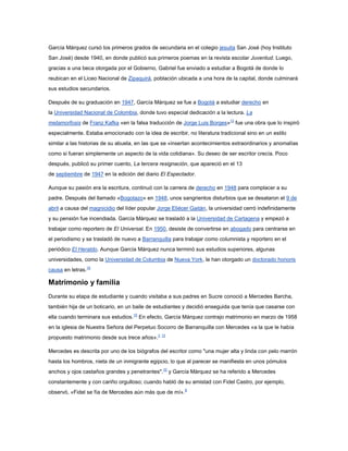 García Márquez cursó los primeros grados de secundaria en el colegio jesuita San José (hoy Instituto
San José) desde 1940, en donde publicó sus primeros poemas en la revista escolar Juventud. Luego,
gracias a una beca otorgada por el Gobierno, Gabriel fue enviado a estudiar a Bogotá de donde lo
reubican en el Liceo Nacional de Zipaquirá, población ubicada a una hora de la capital, donde culminará
sus estudios secundarios.

Después de su graduación en 1947, García Márquez se fue a Bogotá a estudiar derecho en
la Universidad Nacional de Colombia, donde tuvo especial dedicación a la lectura. La
metamorfosis de Franz Kafka «en la falsa traducción de Jorge Luis Borges»12 fue una obra que lo inspiró
especialmente. Estaba emocionado con la idea de escribir, no literatura tradicional sino en un estilo
similar a las historias de su abuela, en las que se «insertan acontecimientos extraordinarios y anomalías
como si fueran simplemente un aspecto de la vida cotidiana». Su deseo de ser escritor crecía. Poco
después, publicó su primer cuento, La tercera resignación, que apareció en el 13
de septiembre de 1947 en la edición del diario El Espectador.

Aunque su pasión era la escritura, continuó con la carrera de derecho en 1948 para complacer a su
padre. Después del llamado «Bogotazo» en 1948, unos sangrientos disturbios que se desataron el 9 de
abril a causa del magnicidio del líder popular Jorge Eliécer Gaitán, la universidad cerró indefinidamente
y su pensión fue incendiada. García Márquez se trasladó a la Universidad de Cartagena y empezó a
trabajar como reportero de El Universal. En 1950, desiste de convertirse en abogado para centrarse en
el periodismo y se trasladó de nuevo a Barranquilla para trabajar como columnista y reportero en el
periódico El Heraldo. Aunque García Márquez nunca terminó sus estudios superiores, algunas
universidades, como la Universidad de Columbia de Nueva York, le han otorgado un doctorado honoris
causa en letras.10

Matrimonio y familia
Durante su etapa de estudiante y cuando visitaba a sus padres en Sucre conoció a Mercedes Barcha,
también hija de un boticario, en un baile de estudiantes y decidió enseguida que tenía que casarse con
ella cuando terminara sus estudios.10 En efecto, García Márquez contrajo matrimonio en marzo de 1958
en la iglesia de Nuestra Señora del Perpetuo Socorro de Barranquilla con Mercedes «a la que le había
propuesto matrimonio desde sus trece años».3 13

Mercedes es descrita por uno de los biógrafos del escritor como "una mujer alta y linda con pelo marrón
hasta los hombros, nieta de un inmigrante egipcio, lo que al parecer se manifiesta en unos pómulos
anchos y ojos castaños grandes y penetrantes".10 y García Márquez se ha referido a Mercedes
constantemente y con cariño orgulloso; cuando habló de su amistad con Fidel Castro, por ejemplo,
observó, «Fidel se fía de Mercedes aún más que de mí». 8
 
