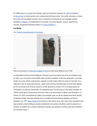 En 1959 tuvieron a su primer hijo, Rodrigo, quien se convirtió en cineasta y en 1961 se instalaron
en Nueva York en donde ejerció como corresponsal de Prensa Latina. Tras recibir amenazas y críticas
de la CIA y de los exiliados cubanos, que no compartían el contenido de sus reportajes, decidió
trasladarse a México y se establecieron en la capital. Tres años después, nació su segundo hijo,
Gonzalo, actualmente diseñador gráfico en Ciudad de México.10

La fama
Ver: Premios, reconocimientos y homenajes




Placa conmemorativa en el Hôtel des 3 Collèges en París en donde García Márquez vivió en 1956.


La notoriedad mundial de García Márquez comienza cuando se publica Cien años de soledad en junio
de 1967, y en una semana vendió 8000 copias. De allí en adelante, el éxito fue asegurado, y la novela
vendió una nueva edición cada semana, pasando a vender medio millón de copias en tres años. Fue
traducido a más de veinticuatro idiomas, y ganó cuatro premios internacionales. El éxito había llegado
por fin y el escritor tenía 40 años cuando el mundo aprendió su nombre. Por la correspondencia de
admiradores, los premios, entrevistas, las comparecencias. Era obvio que su vida había cambiado. En
1969 la novela ganó el Chianchiano Aprecia en Italia y fue denominado el «Mejor Libro Extranjero» en
Francia. En 1970, fue publicado en inglés y fue escogido como uno de los mejores doce libros del año
en Estados Unidos. Dos años después le fue concedido el Premio Rómulo Gallegos y el Premio
Neustadt, y en 1971, Mario Vargas Llosa publicó un libro acerca de su vida y obra. Para contradecir toda
esta exhibición, García Márquez regresó simplemente a la escritura. Decidido a escribir acerca de un
dictador, se trasladó con su familia a Barcelona, España, que pasaba sus últimos años bajo el régimen
de Francisco Franco.10
 