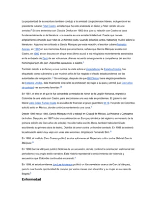 La popularidad de su escritura también condujo a la amistad con poderosos líderes, incluyendo el ex
presidente cubano Fidel Castro, amistad que ha sido analizada en Gabo y Fidel: retrato de una
amistad.8 En una entrevista con Claudia Dreifus en 1982 dice que su relación con Castro se basa
fundamentalmente en la literatura: «La nuestra es una amistad intelectual. Puede que no sea
ampliamente conocido que Fidel es un hombre culto. Cuando estamos juntos, hablamos mucho sobre la
literatura». Algunos han criticado a García Márquez por esta relación; el escritor cubanoReinaldo
Arenas, en 1992 en sus memorias Antes que anochezca, señala que García Márquez estaba con
Castro, en 1980 en un discurso en el que este último acusó a los refugiados recientemente asesinados
en la embajada de Perú de ser «chusma». Arenas recuerda amargamente a compañeros del escritor
homenajear por ello con «hipócritas aplausos» a Castro.8

También debido a su fama y a sus puntos de vista sobre el imperialismo de Estados Unidos, fue
etiquetado como subversivo y por muchos años le fue negado el visado estadounidense por las
autoridades de inmigración.11 Sin embargo, después de que Bill Clinton fuera elegido presidente
de Estados Unidos, éste finalmente le levantó la prohibición de viajar a su país y afirmó que Cien años
de soledad «es su novela favorita».14

En 1981, el año en el que le fue concedida la medalla de honor de la Legión francesa, regresó a
Colombia de una visita con Castro, para encontrarse una vez más en problemas. El gobierno del
liberal Julio César Turbay Ayala lo acusaba de financiar al grupo guerrillero M-19. Huyendo de Colombia
solicitó asilo en México, donde continúa manteniendo una casa.8

Desde 1986 hasta 1988, García Márquez vivió y trabajó en Ciudad de México, La Habana y Cartagena
de Indias. Después, en 1987 hubo una celebración en Europa y América del vigésimo aniversario de la
primera edición de Cien años de soledad. No sólo había escrito libros, también había terminado
escribiendo su primera obra de teatro, Diatriba de amor contra un hombre sentado. En 1988 se estrenó
la películaUn señor muy viejo con unas alas enormes, dirigida por Fernando Birri.15

En 1995, el instituto Caro Cuervo publicó en dos volúmenes el Repertorio crítico sobre Gabriel García
Márquez.15

En 1996 García Márquez publicó Noticias de un secuestro, donde combinó la orientación testimonial del
periodismo y su propio estilo narrativo. Esta historia representa la onda inmensa de violencia y
secuestros que Colombia continuaba encarando.6

En 1999, el estadounidense Jon Lee Anderson publicó un libro revelador acerca de García Márquez,
para lo cual tuvo la oportunidad de convivir por varios meses con el escritor y su mujer en su casa de
Bogotá.6

Enfermedad
 