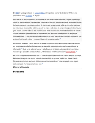 En 1999 le fue diagnosticado un cáncer linfático. Al respecto el escritor declaró en el 2000 en una
entrevista al diario El Tiempo de Bogotá:

Hace más de un año fui sometido a un tratamiento de tres meses contra un linfoma, y hoy me sorprendo yo

mismo de la enorme lotería que ha sido ese tropiezo en mi vida. Por el temor de no tener tiempo para terminar

los tres tomos de mis memorias y dos libros de cuentos que tenía a medias, reduje al mínimo las relaciones

con mis amigos, desconecté el teléfono, cancelé los viajes y toda clase de compromisos pendientes y futuros,

y me encerré a escribir todos los días sin interrupción desde las ocho de la mañana hasta las dos de la tarde.

Durante ese tiempo, ya sin medicinas de ninguna clase, mis relaciones con los médicos se redujeron a

controles anuales y a una dieta sencilla para no pasarme de peso. Mientras tanto, regresé al periodismo, volví
                                                                               16
a mi vicio favorito de la música y me puse al día en mis lecturas atrasadas.


En la misma entrevista, García Márquez se refiere al poema titulado La marioneta, que le fue atribuido
por el diario peruano La República a modo de despedida por su inminente muerte, desmintiendo tal
información.16 Negó ser el autor del poema y aclaró que «el verdadero autor es un joven ventrílocuo
mexicano que lo escribió para su muñeco», refiriéndose al ventrílocuo mexicano Johnny Welch.17

En 2002, su biógrafo Gerald Martin voló a Ciudad de México para hablar con García Márquez. Su mujer,
Mercedes, tenía gripe y el escritor tuvo que visitar a Martin en su hotel. Según dijo, Gabriel García
Márquez ya no tenía la apariencia del típico sobreviviente de cáncer. Todavía delgado y con el pelo
corto, completó Vivir para contarla ese año.10

Carrera literaria
Periodismo
 