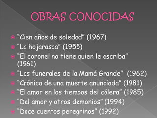  “Cien años de soledad” (1967)
 “La hojarasca” (1955)
 “El coronel no tiene quien le escriba”
  (1961)
 “Los funerales de la Mamá Grande” (1962)
 “Crónica de una muerte anunciada” (1981)
 “El amor en los tiempos del cólera” (1985)
 “Del amor y otros demonios” (1994)
 “Doce cuentos peregrinos” (1992)
 