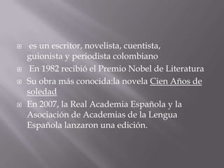     es un escritor, novelista, cuentista,
    guionista y periodista colombiano
    En 1982 recibió el Premio Nobel de Literatura
   Su obra más conocida:la novela Cien Años de
    soledad
   En 2007, la Real Academia Española y la
    Asociación de Academias de la Lengua
    Española lanzaron una edición.
 