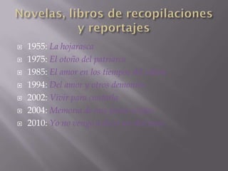    1955: La hojarasca
   1975: El otoño del patriarca
   1985: El amor en los tiempos del cólera
   1994: Del amor y otros demonios
   2002: Vivir para contarla
   2004: Memoria de mis putas tristes
   2010: Yo no vengo a decir un discurso
 