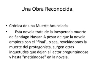 Una Obra Reconocida.

• Crónica de una Muerte Anunciada
•    Esta novela trata de la inesperada muerte
  de Santiago Nassar. A pesar de que la novela
  empieza con el "final", o sea, revelándonos la
  muerte del protagonista, surgen otras
  inquetudes que dejan al lector preguntándose
  y hasta "metiéndose" en la novela.
 