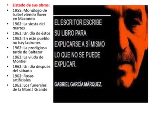 • Listado de sus obras:
• 1955: Monólogo de
  Isabel viendo llover
  en Macondo
• 1962: La siesta del
  martes
• 1962: Un día de éstos
• 1962: En este pueblo
  no hay ladrones
• 1962: La prodigiosa
  tarde de Baltazar
• 1962: La viuda de
  Montiel
• 1962: Un día después
  del sábado
• 1962: Rosas
  artificiales
• 1962: Los funerales
  de la Mamá Grande
 