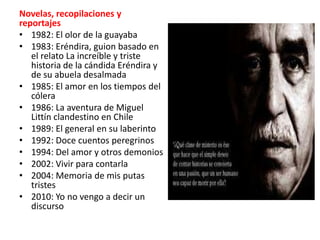 Novelas, recopilaciones y
reportajes
• 1982: El olor de la guayaba
• 1983: Eréndira, guion basado en
   el relato La increíble y triste
   historia de la cándida Eréndira y
   de su abuela desalmada
• 1985: El amor en los tiempos del
   cólera
• 1986: La aventura de Miguel
   Littín clandestino en Chile
• 1989: El general en su laberinto
• 1992: Doce cuentos peregrinos
• 1994: Del amor y otros demonios
• 2002: Vivir para contarla
• 2004: Memoria de mis putas
   tristes
• 2010: Yo no vengo a decir un
   discurso
 