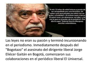 Las leyes no eran su pasión y terminó incursionando
en el periodismo. Inmediatamente después del
"Bogotazo" el asesinato del dirigente liberal Jorge
Eliécer Gaitán en Bogotá, comenzaron sus
colaboraciones en el periódico liberal El Universal.
 