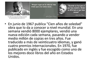 • En junio de 1967 publica "Cien años de soledad"
  obra que lo da a conocer a nivel mundial. En una
  semana vendió 8000 ejemplares, vendió una
  nueva edición cada semana, pasando a vender
  medio millón de copias en tres años. Fue
  traducido a más de veinticuatro idiomas, y ganó
  cuatro premios internacionales. En 1970, fue
  publicado en inglés y fue escogido como uno de
  los mejores doce libros del año en Estados
  Unidos.
 