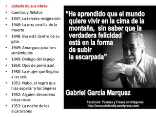 •   Listado de sus obras:
•   Cuentos y Relatos
•   1947: La tercera resignación
•   1948: La otra costilla de la
    muerte
•   1948: Eva está dentro de su
    gato
•   1949: Amargura para tres
    sonámbulos
•   1949: Diálogo del espejo
•   1950: Ojos de perro azul
•   1950: La mujer que llegaba
    a las seis
•   1951: Nabo, el negro que
    hizo esperar a los ángeles
•   1952: Alguien desordena
    estas rosas
•   1953: La noche de los
    alcaravanes
 