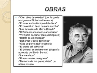

-"Cien años de soledad" (por la que le
otorgaron el Nobel de literatura)
-"El amor en los tiempos del cólera"
-"El coronel no tiene quien le escriba"
-"Los funerales de Mama Grande"
-"Crónica de una muerte anunciada"
-"Vivir para contarla" (su autobiografía)
-"Relato de un naufrago"
-"Del amor y otros demonios"
-"Ojos de perro azul" (cuentos)
-"El otoño del patriarca"
-"El general en su laberinto" (biografía
novelada de Simón Bolívar)
-"La mala hora"
-"Doce cuentos peregrinos"
-"Memoria de mis putas tristes" (su
ultima novela)

 