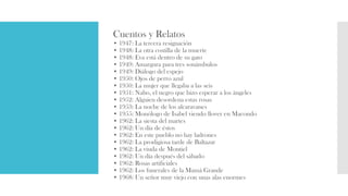 Cuentos y Relatos
• 1947: La tercera resignación
• 1948: La otra costilla de la muerte
• 1948: Eva está dentro de su gato
• 1949: Amargura para tres sonámbulos
• 1949: Diálogo del espejo
• 1950: Ojos de perro azul
• 1950: La mujer que llegaba a las seis
• 1951: Nabo, el negro que hizo esperar a los ángeles
• 1952: Alguien desordena estas rosas
• 1953: La noche de los alcaravanes
• 1955: Monólogo de Isabel viendo llover en Macondo
• 1962: La siesta del martes
• 1962: Un día de éstos
• 1962: En este pueblo no hay ladrones
• 1962: La prodigiosa tarde de Baltazar
• 1962: La viuda de Montiel
• 1962: Un día después del sábado
• 1962: Rosas artificiales
• 1962: Los funerales de la Mamá Grande
• 1968: Un señor muy viejo con unas alas enormes
 