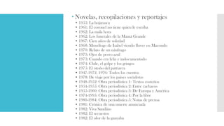  Novelas, recopilaciones y reportajes
• 1955: La hojarasca
• 1961: El coronel no tiene quien le escriba
• 1962: La mala hora
• 1962: Los funerales de la Mamá Grande
• 1967: Cien años de soledad
• 1968: Monólogo de Isabel viendo llover en Macondo
• 1970: Relato de un náufrago
• 1973: Ojos de perro azul
• 1973: Cuando era feliz e indocumentado
• 1974: Chile, el golpe y los gringos
• 1975: El otoño del patriarca
• 1947-1972, 1976: Todos los cuentos
• 1978: De viaje por los países socialistas
• 1948-1952: Obra periodística 1: Textos costeños
• 1954-1955: Obra periodística 2: Entre cachacos
• 1955-1960: Obra periodística 3: De Europa y América
• 1974-1995: Obra periodística 4: Por la libre
• 1980-1984: Obra periodística 5: Notas de prensa
• 1981: Crónica de una muerte anunciada
• 1982: Viva Sandino
• 1982: El secuestro
• 1982: El olor de la guayaba
 