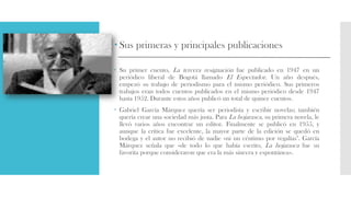  Sus primeras y principales publicaciones
 Su primer cuento, La tercera resignación fue publicado en 1947 en un
periódico liberal de Bogotá llamado El Espectador. Un año después,
empezó su trabajo de periodismo para el mismo periódico. Sus primeros
trabajos eran todos cuentos publicados en el mismo periódico desde 1947
hasta 1952. Durante estos años publicó un total de quince cuentos.
 Gabriel García Márquez quería ser periodista y escribir novelas; también
quería crear una sociedad más justa. Para La hojarasca, su primera novela, le
llevó varios años encontrar un editor. Finalmente se publicó en 1955, y
aunque la crítica fue excelente, la mayor parte de la edición se quedó en
bodega y el autor no recibió de nadie «ni un céntimo por regalías". García
Márquez señala que «de todo lo que había escrito, La hojarasca fue su
favorita porque consideraron que era la más sincera y espontánea».
 