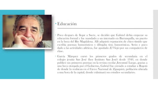 Educación
 Poco después de llegar a Sucre, se decidió que Gabriel debía empezar su
educación formal y fue mandado a un internado en Barranquilla, un puerto
en la boca del Río Magdalena. Allí adquirió reputación de chico tímido que
escribía poemas humorísticos y dibujaba tiras humorísticas. Serio y poco
dado a las actividades atléticas, fue apodado El Viejo por sus compañeros de
clase.
 García Márquez cursó los primeros grados de secundaria en el
colegio jesuita San José (hoy Instituto San José) desde 1940, en donde
publicó sus primeros poemas en la revista escolar Juventud. Luego, gracias a
una beca otorgada por el Gobierno, Gabriel fue enviado a estudiar a Bogotá
de donde lo reubican en el Liceo Nacional de Zipaquirá, población ubicada
a una hora de la capital, donde culminará sus estudios secundarios.
 