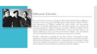  Influencias Literarias
 En su juventud, al asociarse al grupo de Barranquilla, Gabriel García Márquez
comenzó a leer la obra de Ernest Hemingway, James Joyce, Virginia Woolf y,
más importante, de William Faulkner de quien recibe una trascendente
influencia reconocida explícitamente por él mismo cuando en su discurso de
recepción del premio Nobel menciona: "mi maestro William Faulkner". En la
obra de Gabriel García Márquez titulada Nabo, el negro que hizo esperar a los
ángeles publicada en 1951, ya aparecen elementos similares a los de Faulkner
como la ambigüedad deliberada y una pintura temprana de la soledad.
 También emprendió un estudio de las obras clásicas, encontrando enorme
inspiración en la obra de Edipo Rey de Sófocles de quien, en muchas ocasiones,
Gabriel García Márquez ha expresado su admiración por sus tragedias y utiliza
una cita de Antígona al principio de su obra La hojarasca cuya estructura se ha
dicho también que tiene la influencia del dilema moral de Antígona.
 