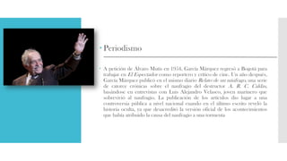  Periodismo
 A petición de Álvaro Mutis en 1954, García Márquez regresó a Bogotá para
trabajar en El Espectador como reportero y crítico de cine. Un año después,
García Márquez publicó en el mismo diario Relato de un náufrago, una serie
de catorce crónicas sobre el naufragio del destructor A. R. C. Caldas,
basándose en entrevistas con Luis Alejandro Velasco, joven marinero que
sobrevivió al naufragio. La publicación de los artículos dio lugar a una
controversia pública a nivel nacional cuando en el último escrito reveló la
historia oculta, ya que desacreditó la versión oficial de los acontecimientos
que había atribuido la causa del naufragio a una tormenta
 