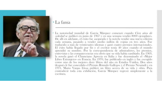  La fama
 La notoriedad mundial de García Márquez comenzó cuando Cien años de
soledad se publicó en junio de 1967 y en una semana vendió 8000 ejemplares.
De allí en adelante, el éxito fue asegurado y la novela vendió una nueva edición
cada semana, pasando a vender medio millón de copias en tres años. Fue
traducido a más de veinticuatro idiomas y ganó cuatro premios internacionales.
El éxito había llegado por fin y el escritor tenía 40 años cuando el mundo
aprendió su nombre. Por la correspondencia de admiradores, los premios,
entrevistas y las comparecencias era obvio que su vida había cambiado. En 1969,
la novela ganó el Chianciano Aprecia en Italia y fue denominado el «Mejor
Libro Extranjero» en Francia. En 1970, fue publicado en inglés y fue escogido
como uno de los mejores doce libros del año en Estados Unidos. Dos años
después le fue concedido el Premio Rómulo Gallegos y el Premio Neustadt y en
1971, Mario Vargas Llosa publicó un libro acerca de su vida y obra. Para
contradecir toda esta exhibición, García Márquez regresó simplemente a la
escritura.
 