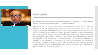  Enfermedad
 En 1999 le fue diagnosticado un cáncer linfático. Al respecto, el escritor declaró
en una entrevista en el año 2000 a El Tiempo de Bogotá:
 “Hace más de un año fui sometido a un tratamiento de tres meses contra un
linfoma, y hoy me sorprendo yo mismo de la enorme lotería que ha sido ese
tropiezo en mi vida. Por el temor de no tener tiempo para terminar los tres tomos
de mis memorias y dos libros de cuentos que tenía a medias, reduje al mínimo las
relaciones con mis amigos, desconecté el teléfono, cancelé los viajes y toda clase
de compromisos pendientes y futuros, y me encerré a escribir todos los días sin
interrupción desde las ocho de la mañana hasta las dos de la tarde. Durante ese
tiempo, ya sin medicinas de ninguna clase, mis relaciones con los médicos se
redujeron a controles anuales y a una dieta sencilla para no pasarme de peso.
Mientras tanto, regresé al periodismo, volví a mi vicio favorito de la música y me
puse al día en mis lecturas atrasadas”.
 