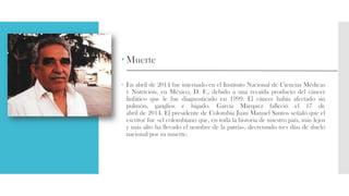  Muerte
 En abril de 2014 fue internado en el Instituto Nacional de Ciencias Médicas
y Nutrición, en México, D. F., debido a una recaída producto del cáncer
linfático que le fue diagnosticado en 1999. El cáncer había afectado un
pulmón, ganglios e hígado. García Márquez falleció el 17 de
abril de 2014. El presidente de Colombia Juan Manuel Santos señaló que el
escritor fue «el colombiano que, en toda la historia de nuestro país, más lejos
y más alto ha llevado el nombre de la patria», decretando tres días de duelo
nacional por su muerte.
 