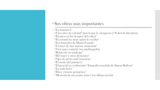  Sus obras mas importantes
 -"La hojarasca"
-"Cien años de soledad" (por la que le otorgaron el Nobel de literatura)
-"El amor en los tiempos del cólera"
-"El coronel no tiene quien le escriba"
-"Los funerales de Mama Grande"
-"Crónica de una muerte anunciada"
-"Vivir para contarla" (su autobiografía)
-"Relato de un naufrago"
-"Del amor y otros demonios"
-"Ojos de perro azul" (cuentos)
-"El otoño del patriarca"
-"El general en su laberinto" (biografía novelada de Simón Bolívar)
-"La mala hora"
-"Doce cuentos peregrinos"
-"Memoria de mis p.utas tristes" (su ultima novela)
 