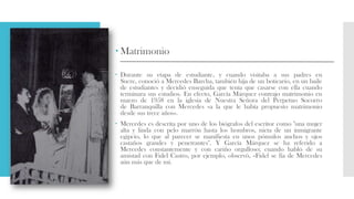 Matrimonio
 Durante su etapa de estudiante, y cuando visitaba a sus padres en
Sucre, conoció a Mercedes Barcha, también hija de un boticario, en un baile
de estudiantes y decidió enseguida que tenía que casarse con ella cuando
terminara sus estudios. En efecto, García Márquez contrajo matrimonio en
marzo de 1958 en la iglesia de Nuestra Señora del Perpetuo Socorro
de Barranquilla con Mercedes «a la que le había propuesto matrimonio
desde sus trece años».
 Mercedes es descrita por uno de los biógrafos del escritor como "una mujer
alta y linda con pelo marrón hasta los hombros, nieta de un inmigrante
egipcio, lo que al parecer se manifiesta en unos pómulos anchos y ojos
castaños grandes y penetrantes". Y García Márquez se ha referido a
Mercedes constantemente y con cariño orgulloso; cuando habló de su
amistad con Fidel Castro, por ejemplo, observó, «Fidel se fía de Mercedes
aún más que de mí.
 