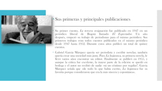  Sus primeras y principales publicaciones
 Su primer cuento, La tercera resignación fue publicado en 1947 en un
periódico liberal de Bogotá llamado El Espectador. Un año
después, empezó su trabajo de periodismo para el mismo periódico. Sus
primeros trabajos eran todos cuentos publicados en el mismo periódico
desde 1947 hasta 1952. Durante estos años publicó un total de quince
cuentos.
 Gabriel García Márquez quería ser periodista y escribir novelas; también
quería crear una sociedad más justa. Para La hojarasca, su primera novela, le
llevó varios años encontrar un editor. Finalmente se publicó en 1955, y
aunque la crítica fue excelente, la mayor parte de la edición se quedó en
bodega y el autor no recibió de nadie «ni un céntimo por regalías". García
Márquez señala que «de todo lo que había escrito, La hojarasca fue su
favorita porque consideraron que era la más sincera y espontánea».
 