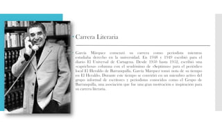  Carrera Literaria
 García Márquez comenzó su carrera como periodista mientras
estudiaba derecho en la universidad. En 1948 y 1949 escribió para el
diario El Universal de Cartagena. Desde 1950 hasta 1952, escribió una
«caprichosa» columna con el seudónimo de «Septimus» para el periódico
local El Heraldo de Barranquilla. García Márquez tomó nota de su tiempo
en El Heraldo. Durante este tiempo se convirtió en un miembro activo del
grupo informal de escritores y periodistas conocidos como el Grupo de
Barranquilla, una asociación que fue una gran motivación e inspiración para
su carrera literaria.
 