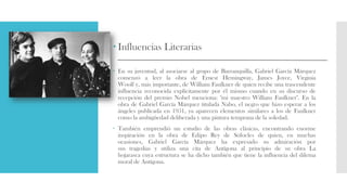  Influencias Literarias
 En su juventud, al asociarse al grupo de Barranquilla, Gabriel García Márquez
comenzó a leer la obra de Ernest Hemingway, James Joyce, Virginia
Woolf y, más importante, de William Faulkner de quien recibe una trascendente
influencia reconocida explícitamente por él mismo cuando en su discurso de
recepción del premio Nobel menciona: "mi maestro William Faulkner". En la
obra de Gabriel García Márquez titulada Nabo, el negro que hizo esperar a los
ángeles publicada en 1951, ya aparecen elementos similares a los de Faulkner
como la ambigüedad deliberada y una pintura temprana de la soledad.
 También emprendió un estudio de las obras clásicas, encontrando enorme
inspiración en la obra de Edipo Rey de Sófocles de quien, en muchas
ocasiones, Gabriel García Márquez ha expresado su admiración por
sus tragedias y utiliza una cita de Antígona al principio de su obra La
hojarasca cuya estructura se ha dicho también que tiene la influencia del dilema
moral de Antígona.
 
