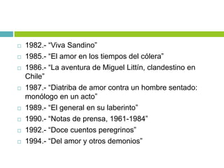  1982.- “Viva Sandino”
 1985.- “El amor en los tiempos del cólera”
 1986.- “La aventura de Miguel Littín, clandestino en
Chile”
 1987.- “Diatriba de amor contra un hombre sentado:
monólogo en un acto”
 1989.- “El general en su laberinto”
 1990.- “Notas de prensa, 1961-1984”
 1992.- “Doce cuentos peregrinos”
 1994.- “Del amor y otros demonios”
 