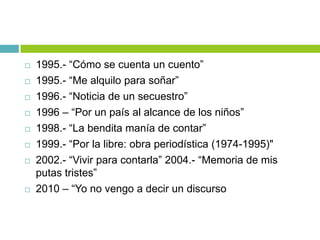  1995.- “Cómo se cuenta un cuento”
 1995.- “Me alquilo para soñar”
 1996.- “Noticia de un secuestro”
 1996 – “Por un país al alcance de los niños”
 1998.- “La bendita manía de contar”
 1999.- “Por la libre: obra periodística (1974-1995)"
 2002.- “Vivir para contarla” 2004.- “Memoria de mis
putas tristes”
 2010 – “Yo no vengo a decir un discurso
 