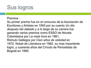 Sus logros
Premios :
Su primer premio fue en el concurso de la Asociación de
Escritores y Artistas en 1955 por su cuento Un día
después del sábado y a lo largo de su carrera fue
ganando varios premios como ESSO de Novela
Colombiana por La mala hora en 1961,
Rómulo Gallegos por Cien años de soledad en
1972, Nobel de Literatura en 1982, su mas importante
logro, y cuarenta años del Círculo de Periodistas de
Bogotá en 1985.
 