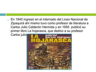  En 1940 ingresó en el internado del Liceo Nacional de
Zipaquirá ahí mismo tuvo como profesor de literatura a
Carlos Julio Calderón Hermida y en 1955 publicó su
primer libro La hojarasca, que dedico a su profesor
Carlos julio calderón.
 