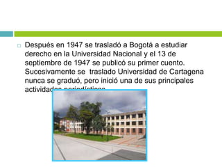  Después en 1947 se trasladó a Bogotá a estudiar
derecho en la Universidad Nacional y el 13 de
septiembre de 1947 se publicó su primer cuento.
Sucesivamente se traslado Universidad de Cartagena
nunca se graduó, pero inició una de sus principales
actividades periodísticas.
 