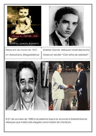 Nace el 6 de marzo de 1927, Gabriel García Márquez tardódieciocho
en Aracataca,(Magadalena) meses en escribir “Cien años de soledad”.
El 21 de octubre de 1982 la Academia Sueca le anunció a Gabriel García
Márquez que había sido elegido como Nobel de Literatura.
 